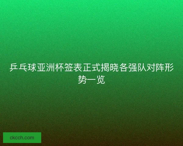 乒乓球亚洲杯签表正式揭晓各强队对阵形势一览