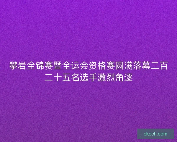 攀岩全锦赛暨全运会资格赛圆满落幕二百二十五名选手激烈角逐
