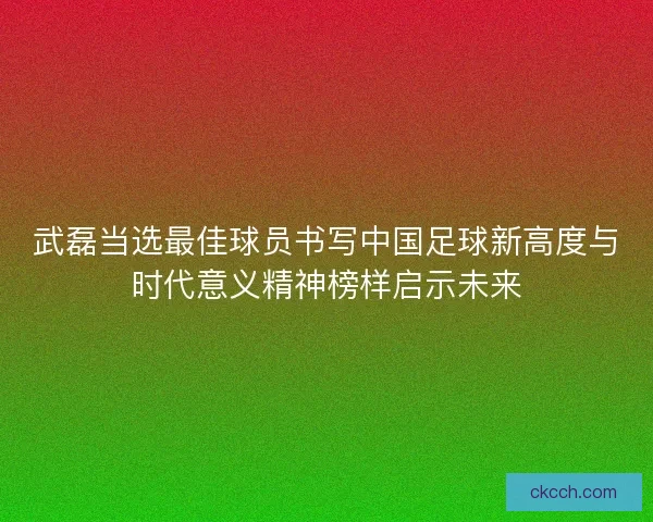 武磊当选最佳球员书写中国足球新高度与时代意义精神榜样启示未来