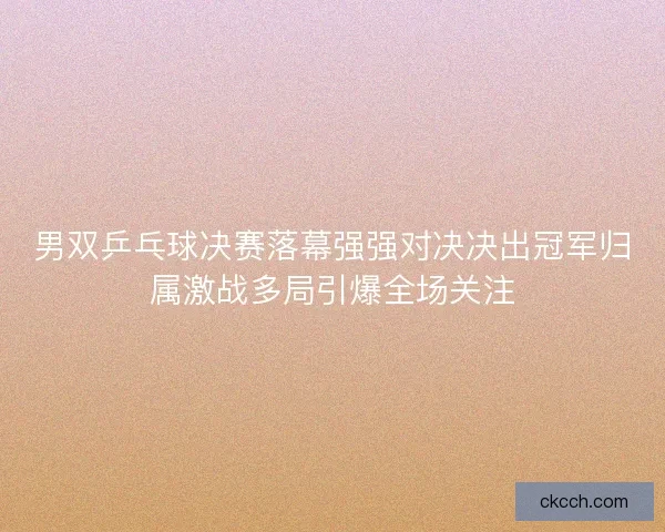男双乒乓球决赛落幕强强对决决出冠军归属激战多局引爆全场关注