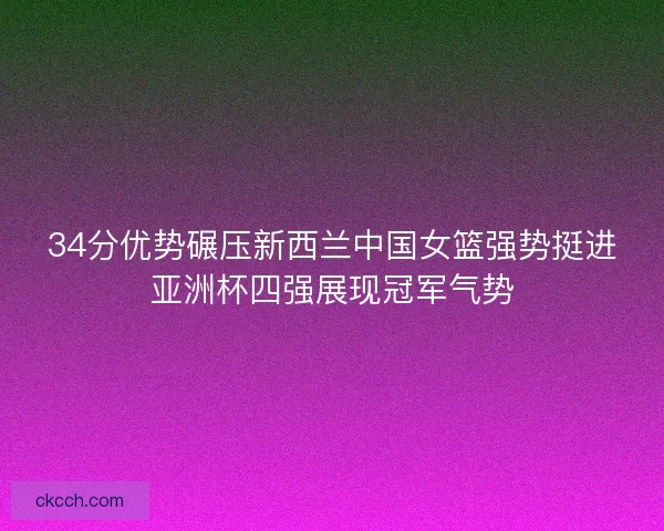 34分优势碾压新西兰中国女篮强势挺进亚洲杯四强展现冠军气势