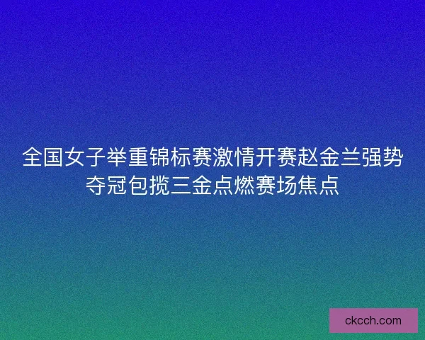 全国女子举重锦标赛激情开赛赵金兰强势夺冠包揽三金点燃赛场焦点