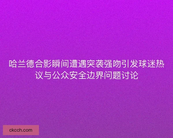 哈兰德合影瞬间遭遇突袭强吻引发球迷热议与公众安全边界问题讨论
