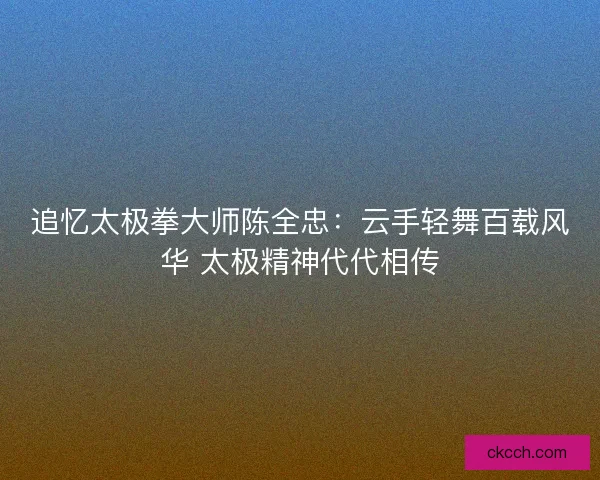 追忆太极拳大师陈全忠：云手轻舞百载风华 太极精神代代相传