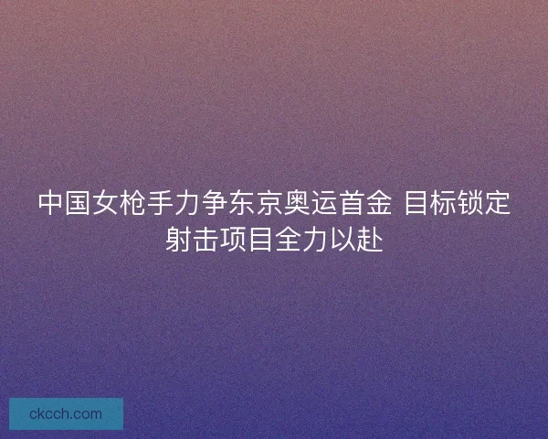 中国女枪手力争东京奥运首金 目标锁定射击项目全力以赴