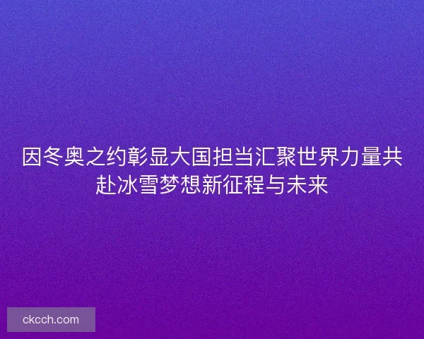因冬奥之约彰显大国担当汇聚世界力量共赴冰雪梦想新征程与未来