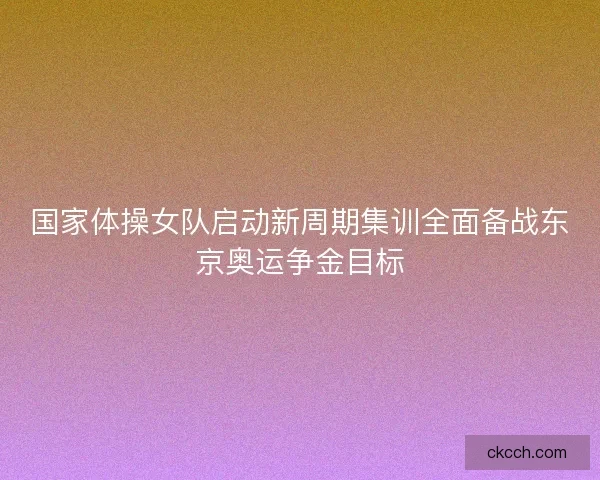 国家体操女队启动新周期集训全面备战东京奥运争金目标