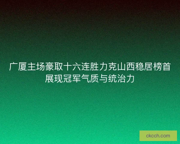 广厦主场豪取十六连胜力克山西稳居榜首展现冠军气质与统治力