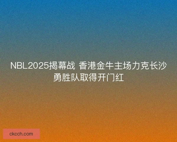 NBL2025揭幕战 香港金牛主场力克长沙勇胜队取得开门红