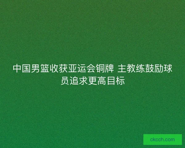 中国男篮收获亚运会铜牌 主教练鼓励球员追求更高目标