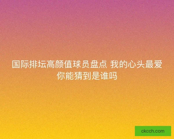 国际排坛高颜值球员盘点 我的心头最爱你能猜到是谁吗